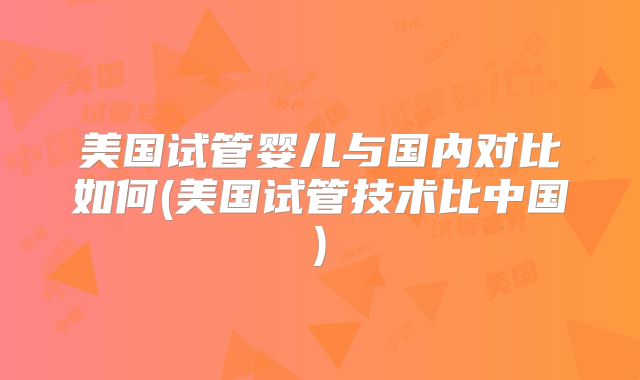 美国试管婴儿与国内对比如何(美国试管技术比中国)