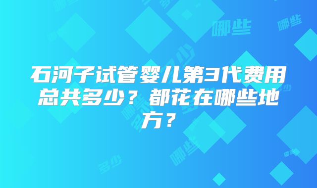 石河子试管婴儿第3代费用总共多少？都花在哪些地方？