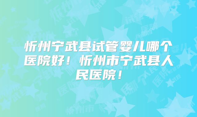 忻州宁武县试管婴儿哪个医院好！忻州市宁武县人民医院！