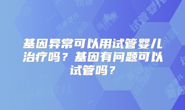 基因异常可以用试管婴儿治疗吗？基因有问题可以试管吗？