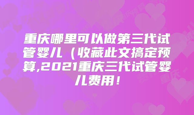 重庆哪里可以做第三代试管婴儿（收藏此文搞定预算,2021重庆三代试管婴儿费用！