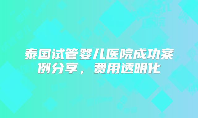 泰国试管婴儿医院成功案例分享,费用透明化