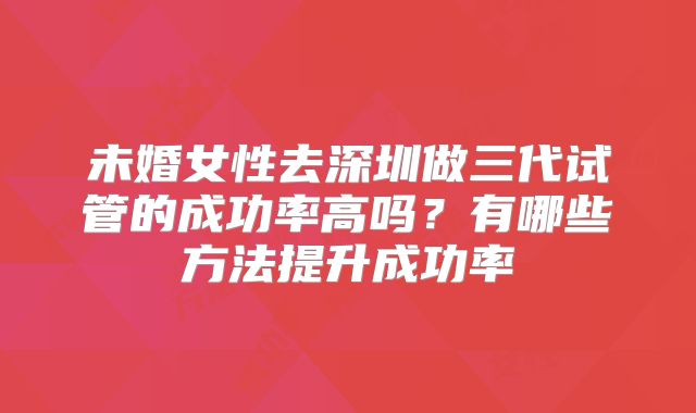 未婚女性去深圳做三代试管的成功率高吗？有哪些方法提升成功率