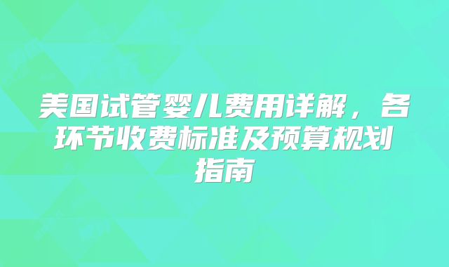 美国试管婴儿费用详解，各环节收费标准及预算规划指南