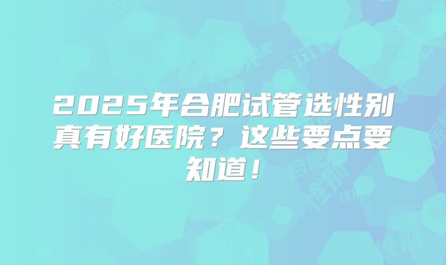 2025年合肥试管选性别真有好医院？这些要点要知道！