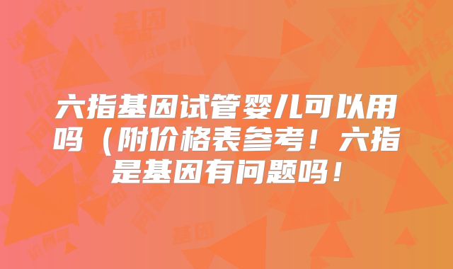 六指基因试管婴儿可以用吗（附价格表参考！六指是基因有问题吗！