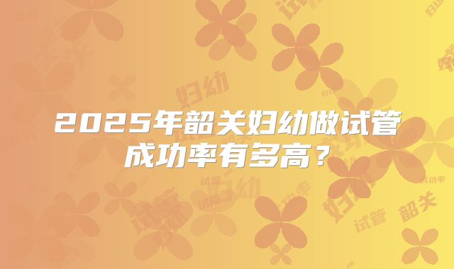 2025年韶关妇幼做试管成功率有多高？