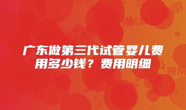 广东做第三代试管婴儿费用多少钱？费用明细