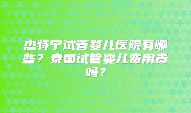 杰特宁试管婴儿医院有哪些？泰国试管婴儿费用贵吗？