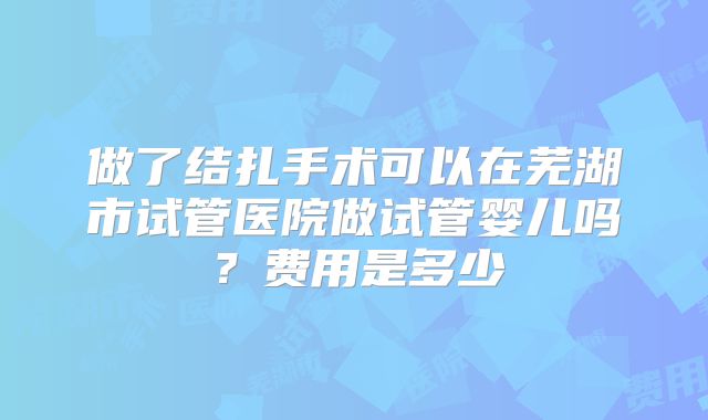 做了结扎手术可以在芜湖市试管医院做试管婴儿吗？费用是多少
