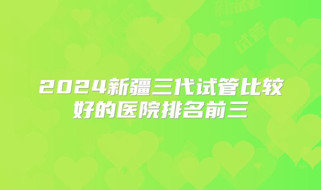 2024新疆三代试管比较好的医院排名前三