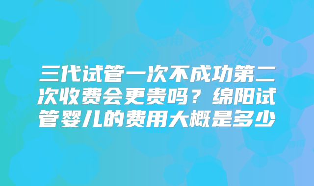 三代试管一次不成功第二次收费会更贵吗？绵阳试管婴儿的费用大概是多少