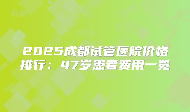 2025成都试管医院价格排行：47岁患者费用一览