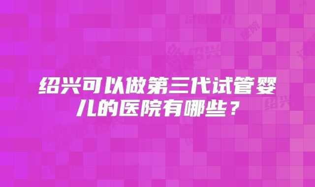 绍兴可以做第三代试管婴儿的医院有哪些？