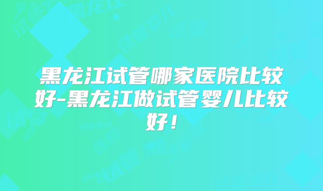 黑龙江试管哪家医院比较好-黑龙江做试管婴儿比较好！