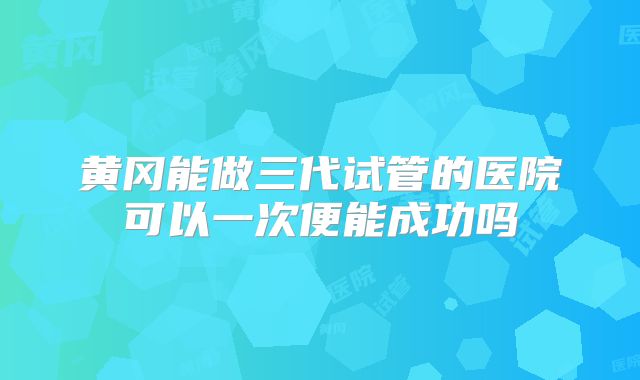 黄冈能做三代试管的医院可以一次便能成功吗