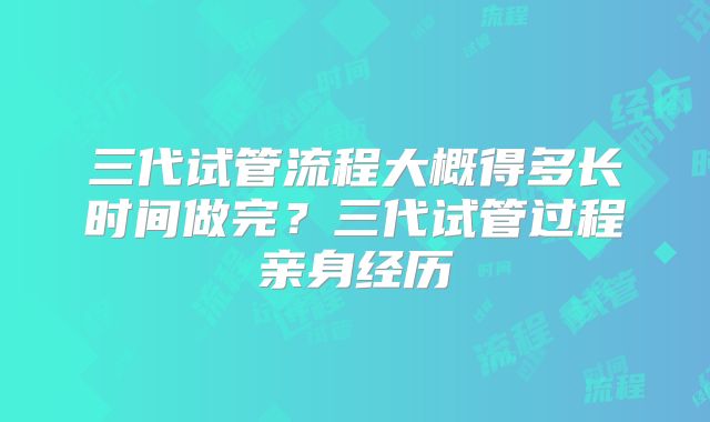 三代试管流程大概得多长时间做完？三代试管过程亲身经历