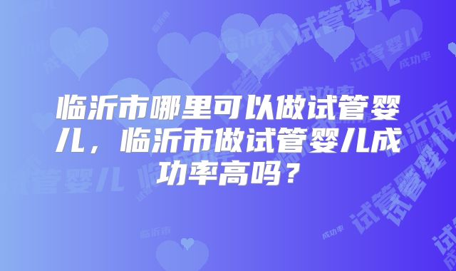 临沂市哪里可以做试管婴儿，临沂市做试管婴儿成功率高吗？