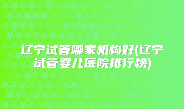 辽宁试管哪家机构好(辽宁试管婴儿医院排行榜)