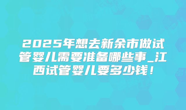 2025年想去新余市做试管婴儿需要准备哪些事_江西试管婴儿要多少钱！