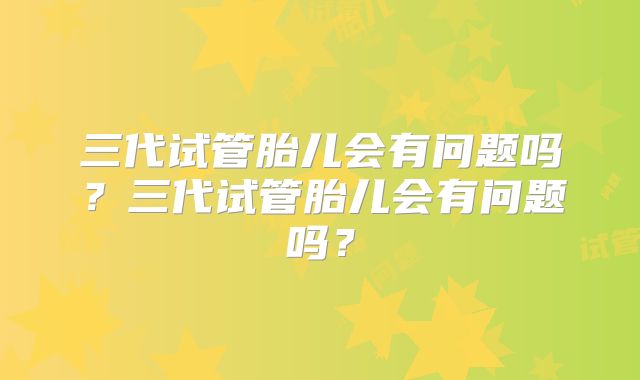 三代试管胎儿会有问题吗?三代试管胎儿会有问题吗?