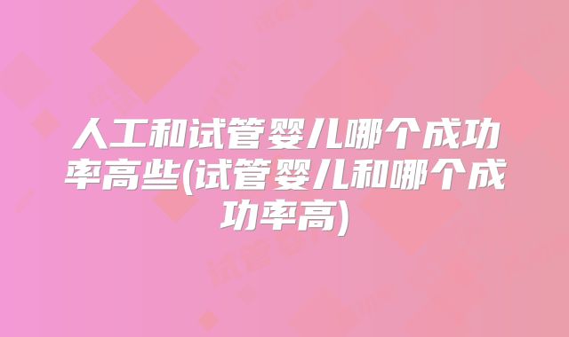 人工和试管婴儿哪个成功率高些(试管婴儿和哪个成功率高)