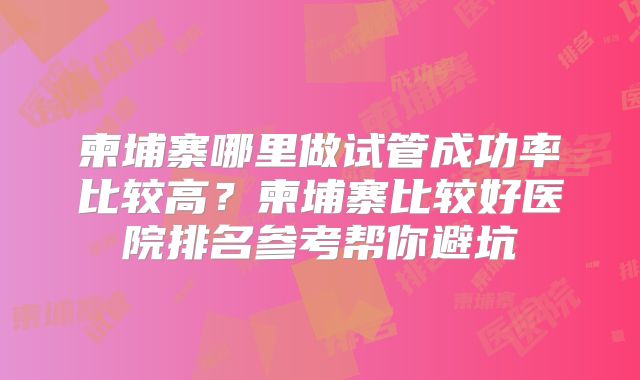 柬埔寨哪里做试管成功率比较高？柬埔寨比较好医院排名参考帮你避坑