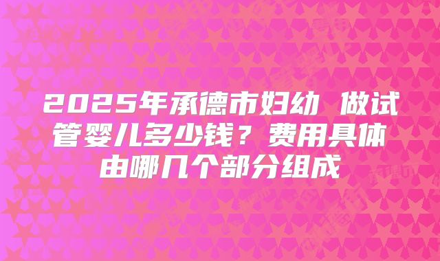 2025年承德市妇幼 做试管婴儿多少钱？费用具体由哪几个部分组成
