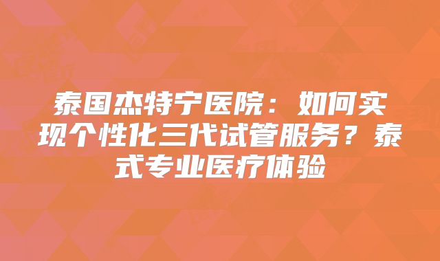 泰国杰特宁医院:如何实现个性化三代试管服务?泰式专业医疗体验