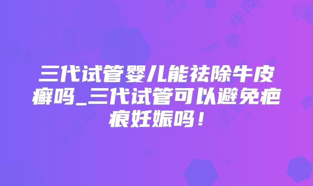三代试管婴儿能祛除牛皮癣吗_三代试管可以避免疤痕妊娠吗!