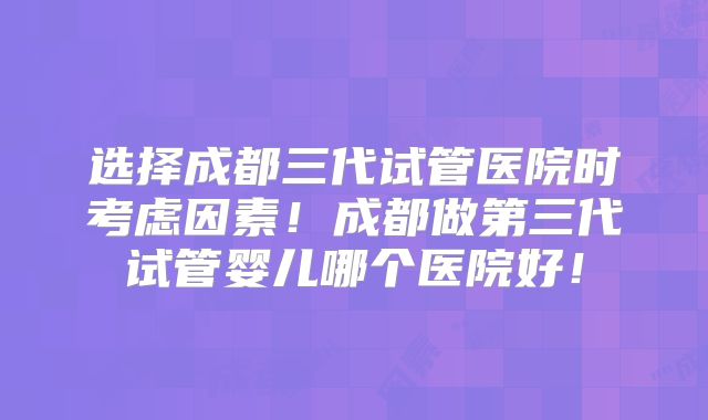 选择成都三代试管医院时考虑因素！成都做第三代试管婴儿哪个医院好！