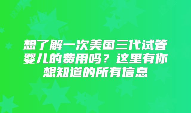 想了解一次美国三代试管婴儿的费用吗？这里有你想知道的所有信息