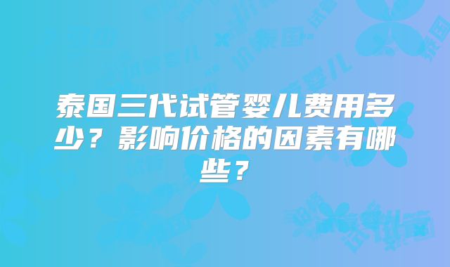 泰国三代试管婴儿费用多少？影响价格的因素有哪些？
