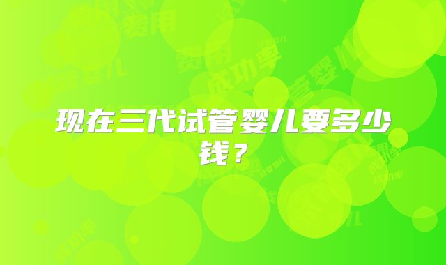 现在三代试管婴儿要多少钱？