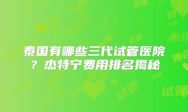 泰国有哪些三代试管医院？杰特宁费用排名揭秘