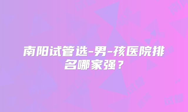 南阳试管选-男-孩医院排名哪家强？