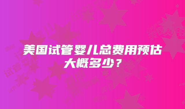 美国试管婴儿总费用预估大概多少？
