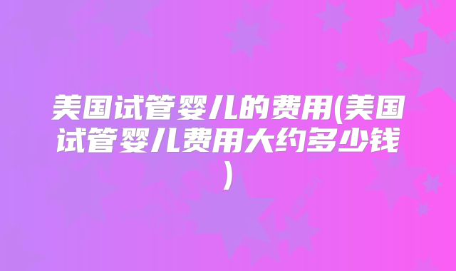 美国试管婴儿的费用(美国试管婴儿费用大约多少钱)