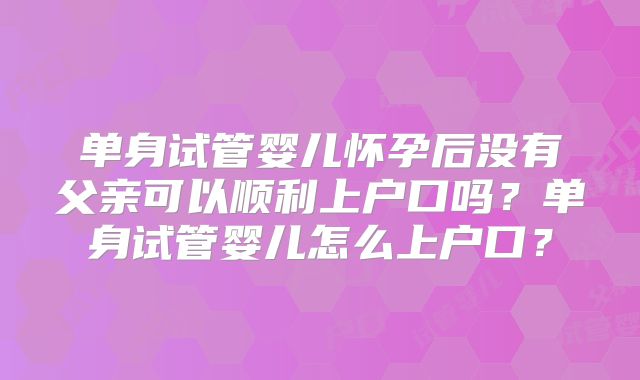 单身试管婴儿怀孕后没有父亲可以顺利上户口吗？单身试管婴儿怎么上户口？