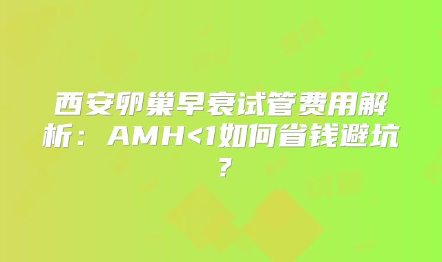西安卵巢早衰试管费用解析：AMH<1如何省钱避坑？