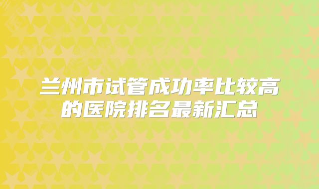 兰州市试管成功率比较高的医院排名最新汇总