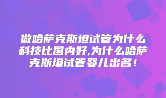 做哈萨克斯坦试管为什么科技比国内好,为什么哈萨克斯坦试管婴儿出名！