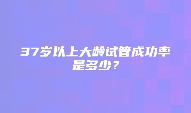 37岁以上大龄试管成功率是多少?