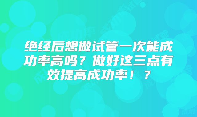 绝经后想做试管一次能成功率高吗?做好这三点有效提高成功率!?