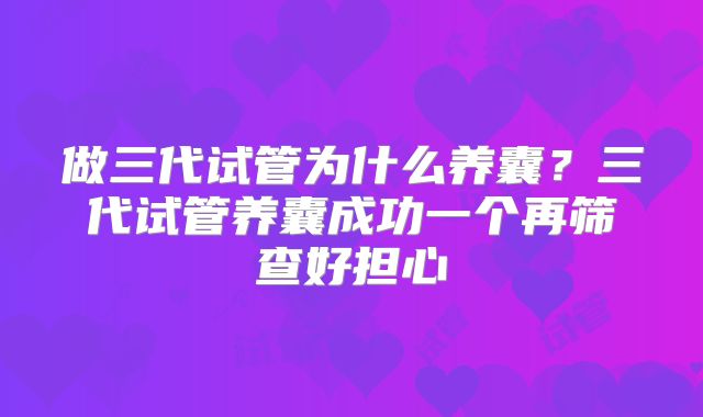 做三代试管为什么养囊？三代试管养囊成功一个再筛查好担心