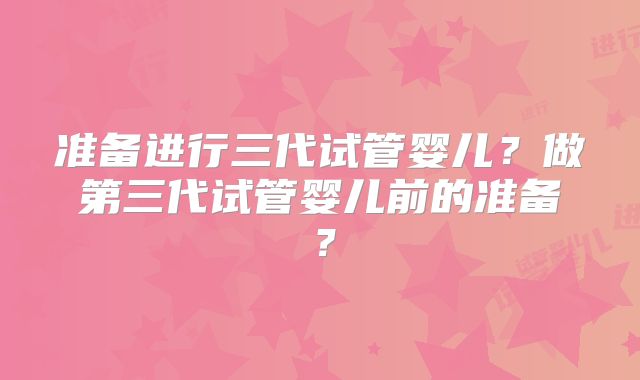 准备进行三代试管婴儿？做第三代试管婴儿前的准备？