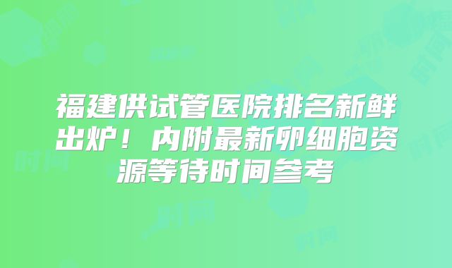福建供试管医院排名新鲜出炉！内附最新卵细胞资源等待时间参考