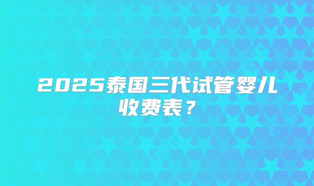 2025泰国三代试管婴儿收费表？