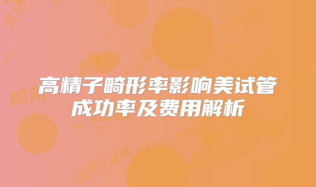 高精子畸形率影响美试管成功率及费用解析