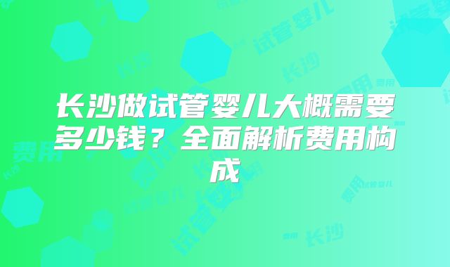 长沙做试管婴儿大概需要多少钱？全面解析费用构成